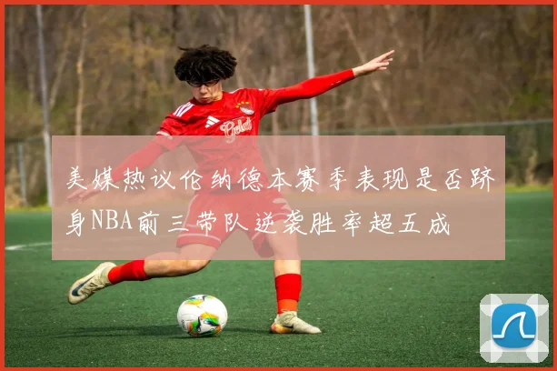 美媒热议伦纳德本赛季表现是否跻身NBA前三带队逆袭胜率超五成