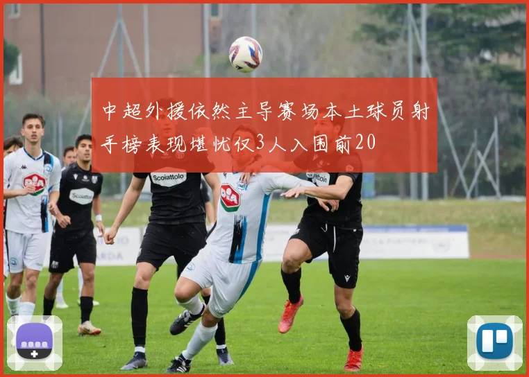 中超外援依然主导赛场本土球员射手榜表现堪忧仅3人入围前20