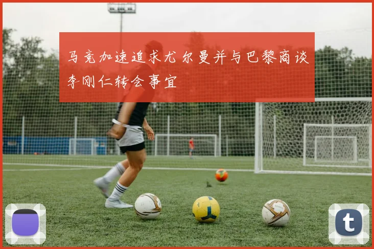 马竞加速追求尤尔曼并与巴黎商谈李刚仁转会事宜