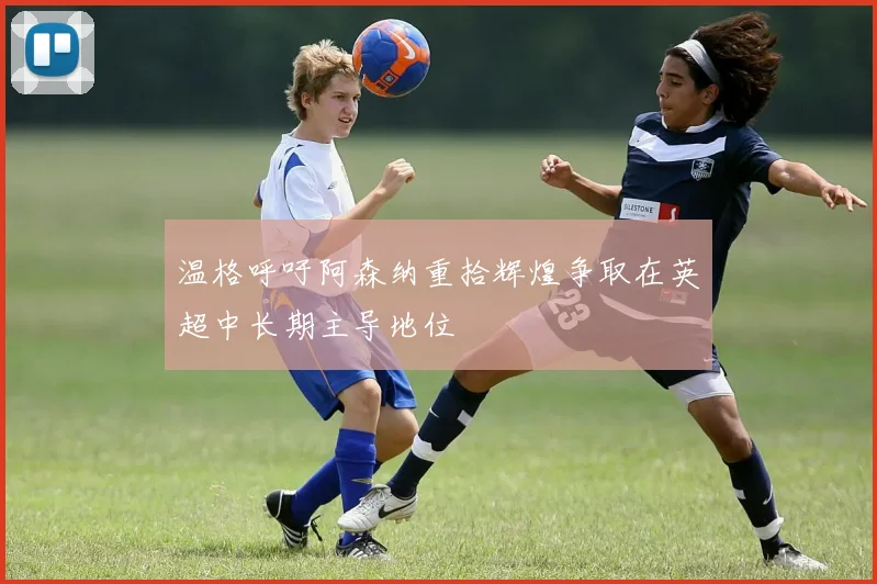 温格呼吁阿森纳重拾辉煌争取在英超中长期主导地位