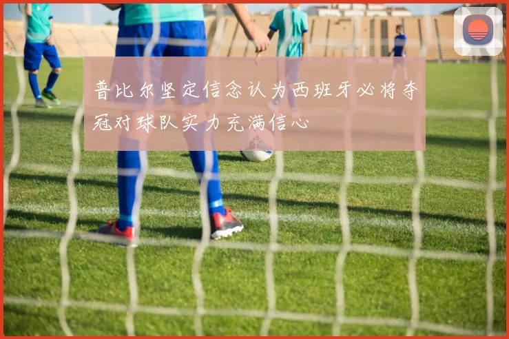 普比尔坚定信念认为西班牙必将夺冠对球队实力充满信心