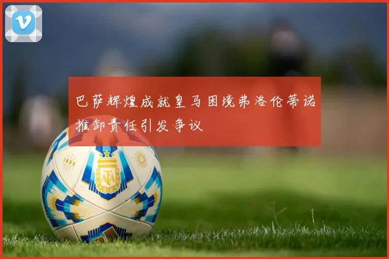 巴萨辉煌成就皇马困境弗洛伦蒂诺推卸责任引发争议