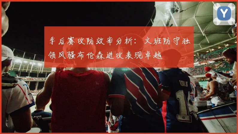 季后赛攻防效率分析：文班防守独领风骚布伦森进攻表现卓越
