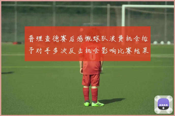 普理查德赛后感慨球队浪费机会给予对手多次反击机会影响比赛结果