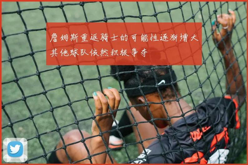 詹姆斯重返骑士的可能性逐渐增大其他球队依然积极争夺