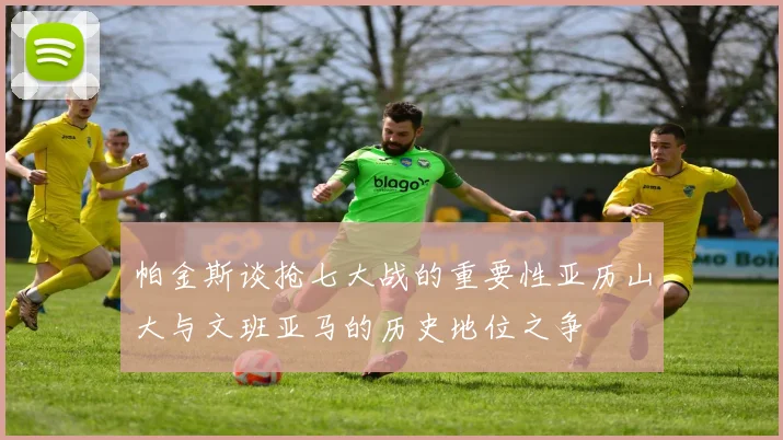 帕金斯谈抢七大战的重要性亚历山大与文班亚马的历史地位之争