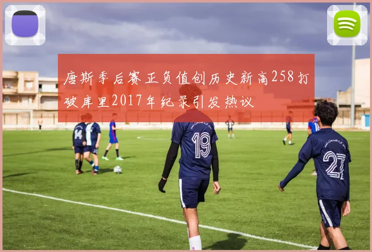 唐斯季后赛正负值创历史新高258打破库里2017年纪录引发热议