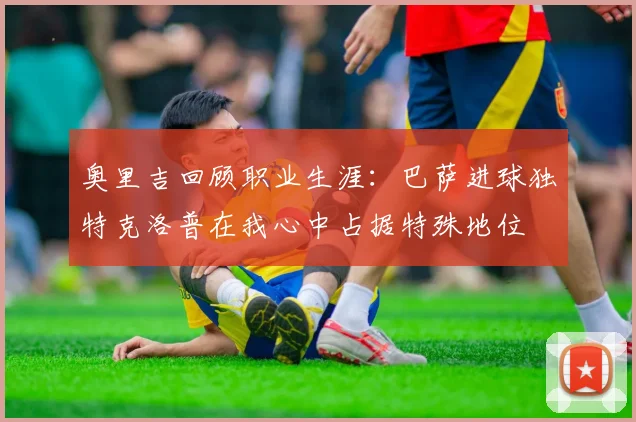 奥里吉回顾职业生涯：巴萨进球独特克洛普在我心中占据特殊地位