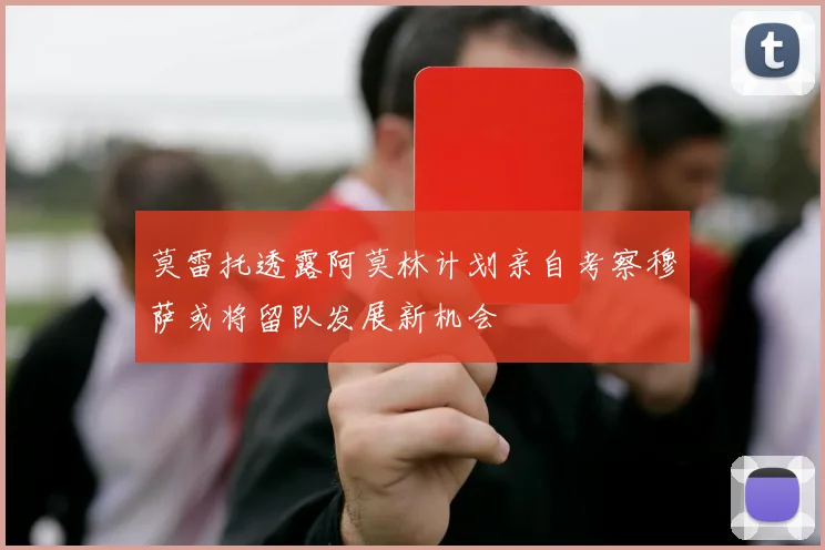 莫雷托透露阿莫林计划亲自考察穆萨或将留队发展新机会