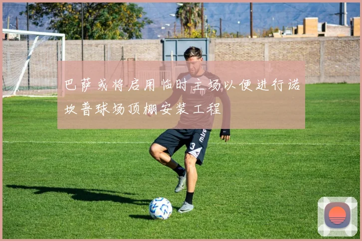 巴萨或将启用临时主场以便进行诺坎普球场顶棚安装工程