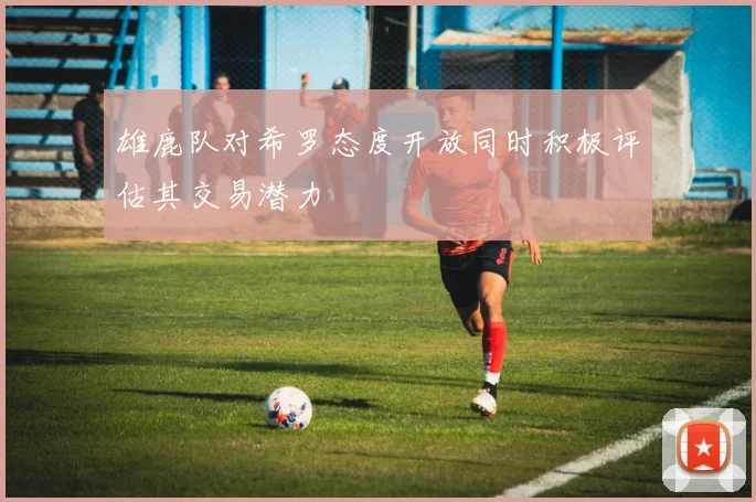 雄鹿队对希罗态度开放同时积极评估其交易潜力
