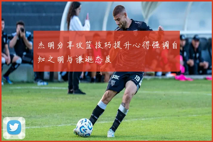 杰明分享攻筐技巧提升心得强调自知之明与谦逊态度