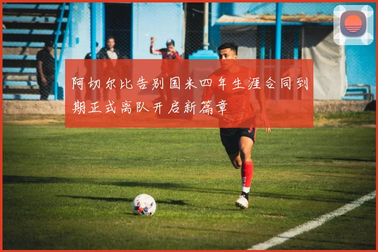阿切尔比告别国米四年生涯合同到期正式离队开启新篇章