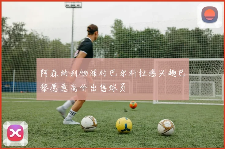 阿森纳利物浦对巴尔科拉感兴趣巴黎愿意高价出售球员
