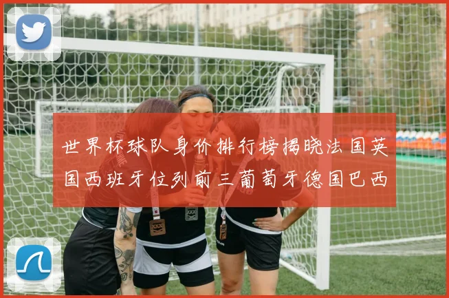 世界杯球队身价排行榜揭晓法国英国西班牙位列前三葡萄牙德国巴西身价均超九亿欧元