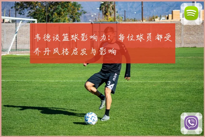 韦德谈篮球影响力：每位球员都受乔丹风格启发与影响