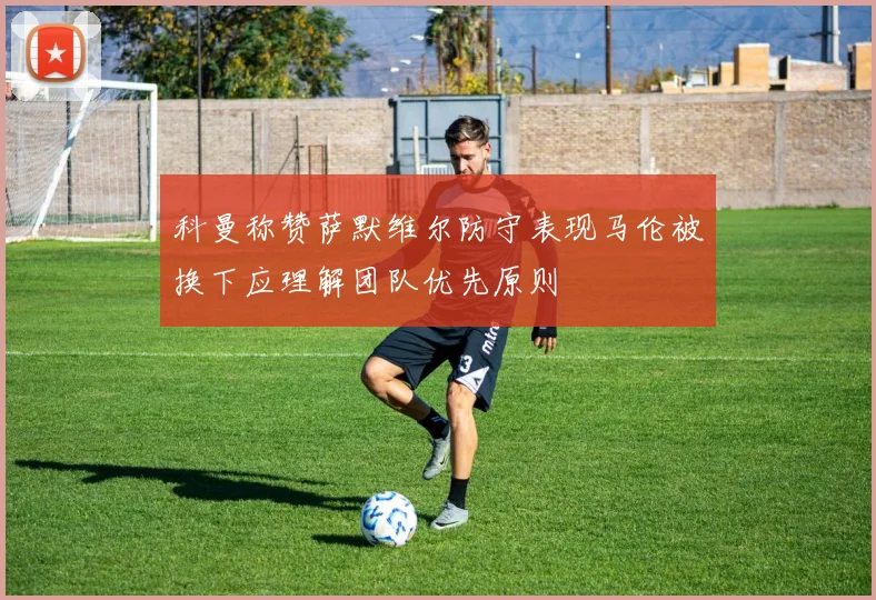 科曼称赞萨默维尔防守表现马伦被换下应理解团队优先原则