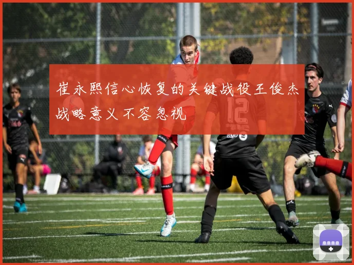 崔永熙信心恢复的关键战役王俊杰战略意义不容忽视