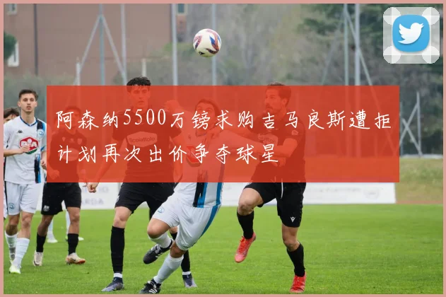 阿森纳5500万镑求购吉马良斯遭拒计划再次出价争夺球星