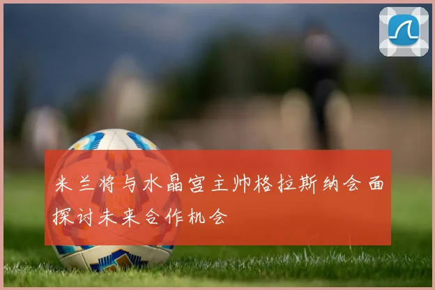 米兰将与水晶宫主帅格拉斯纳会面探讨未来合作机会