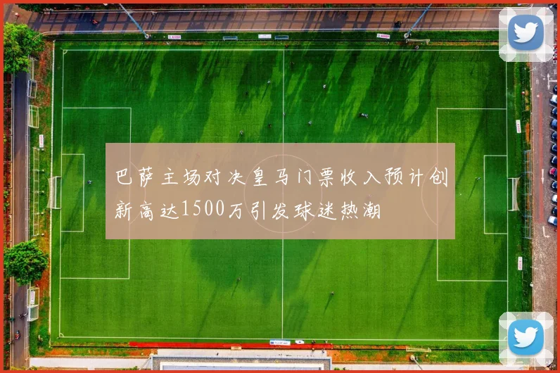 巴萨主场对决皇马门票收入预计创新高达1500万引发球迷热潮