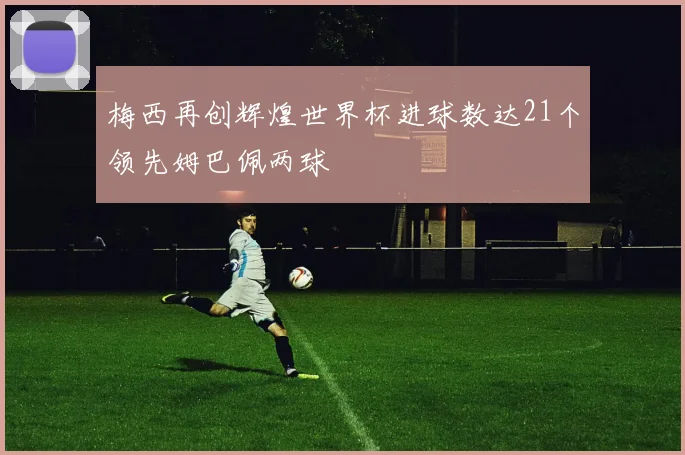 梅西再创辉煌世界杯进球数达21个领先姆巴佩两球
