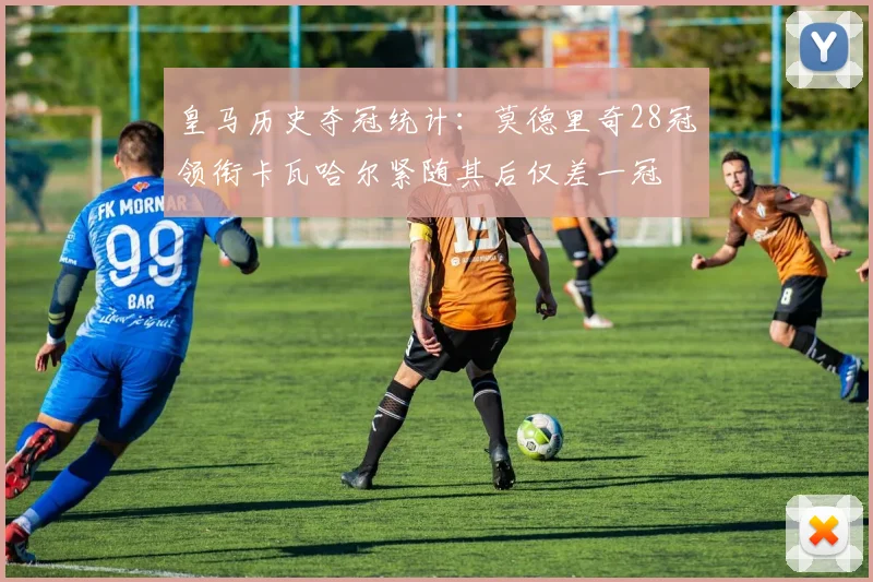 皇马历史夺冠统计：莫德里奇28冠领衔卡瓦哈尔紧随其后仅差一冠