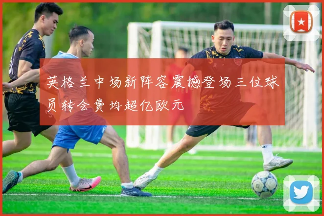 英格兰中场新阵容震撼登场三位球员转会费均超亿欧元