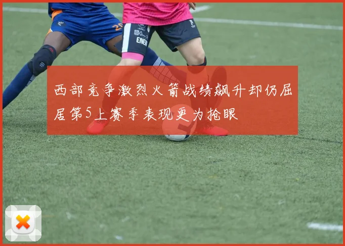 西部竞争激烈火箭战绩飙升却仍屈居第5上赛季表现更为抢眼